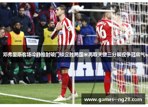 邓弗里斯客场冷静推射破门锁定胜局国米再取关键三分展现争冠底气