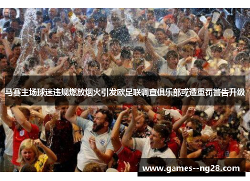马赛主场球迷违规燃放烟火引发欧足联调查俱乐部或遭重罚警告升级